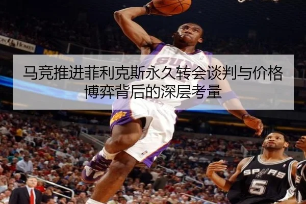 马竞推进菲利克斯永久转会谈判与价格博弈背后的深层考量